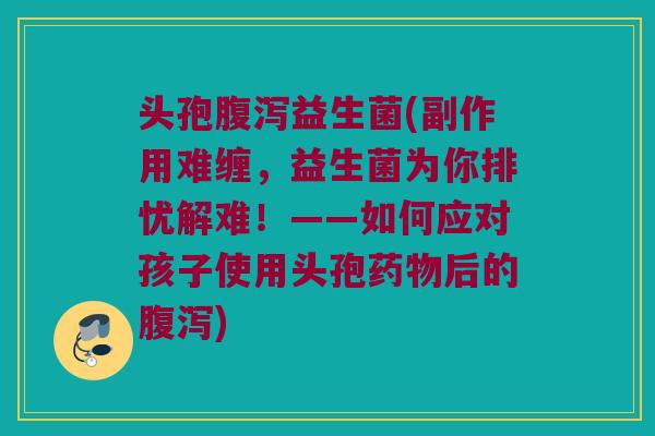 头孢腹泻益生菌(副作用难缠，益生菌为你排忧解难！——如何应对孩子使用头孢药物后的腹泻)