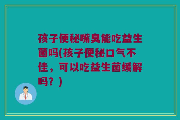 孩子便秘嘴臭能吃益生菌吗(孩子便秘口气不佳，可以吃益生菌缓解吗？)