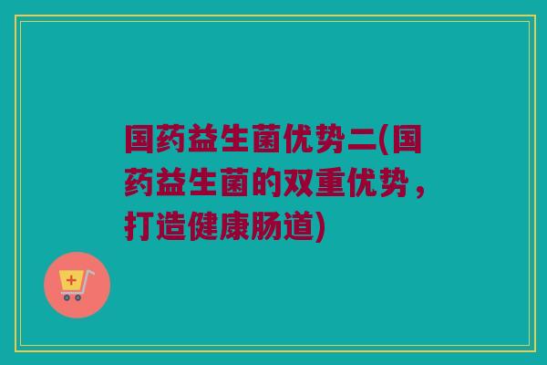 国药益生菌优势二(国药益生菌的双重优势,打造健康肠道) 国药益生菌优势二(国药益生菌的双重优势,打造健康肠道)