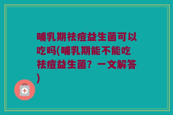 哺乳期祛痘益生菌可以吃吗(哺乳期能不能吃祛痘益生菌？一文解答)