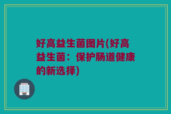 好高益生菌图片(好高益生菌:保护肠道健康的新选择) 好高益生菌图片(好高益生菌:保护肠道健康的新选择)