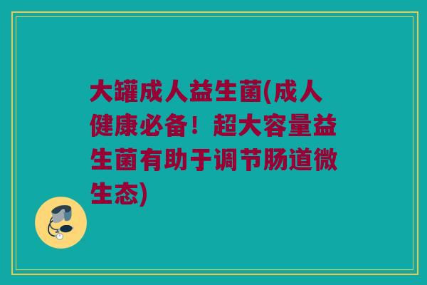 大罐成人益生菌(成人健康必备！超大容量益生菌有助于调节肠道微生态)