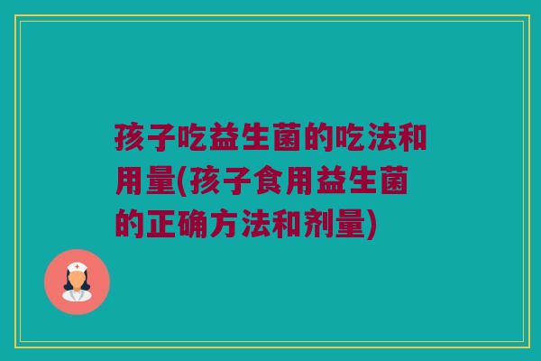 孩子吃益生菌的吃法和用量(孩子食用益生菌的正确方法和剂量)