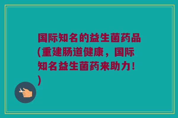 国际知名的益生菌药品(重建肠道健康,国际知名益生菌药来助力!) 国际知名的益生菌药品(重建肠道健康,国际知名益生菌药来助力!)