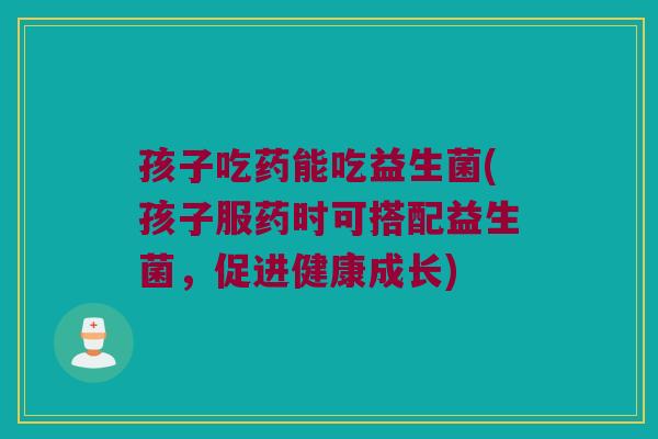 孩子吃药能吃益生菌(孩子服药时可搭配益生菌，促进健康成长)