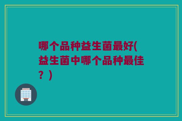 哪个品种益生菌最好(益生菌中哪个品种最佳？)
