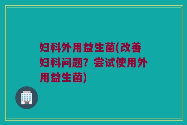 妇科外用益生菌(改善妇科问题？尝试使用外用益生菌)