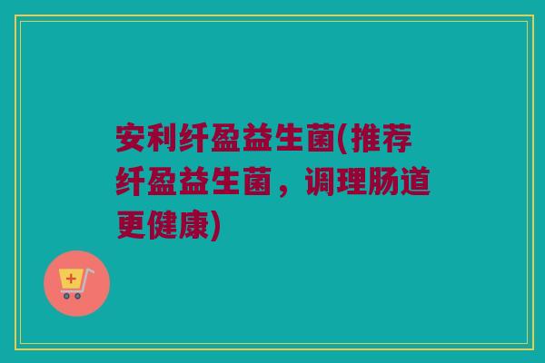 安利纤盈益生菌(推荐纤盈益生菌,调理肠道更健康) 安利纤盈益生菌(推荐纤盈益生菌,调理肠道更健康)
