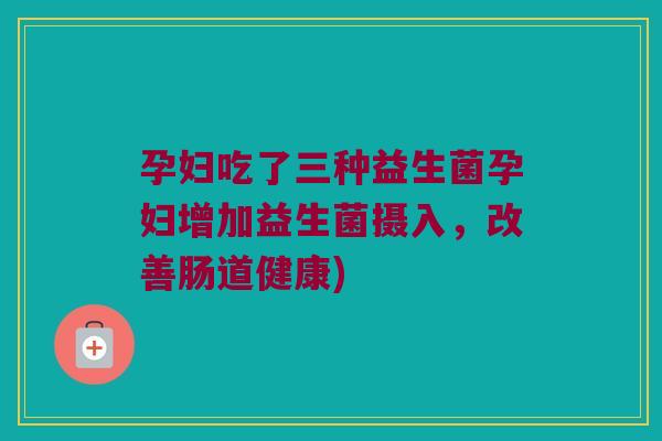 孕妇吃了三种益生菌孕妇增加益生菌摄入，改善肠道健康)