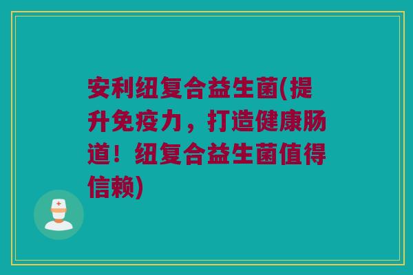 安利纽复合益生菌(提升免疫力，打造健康肠道！纽复合益生菌值得信赖)