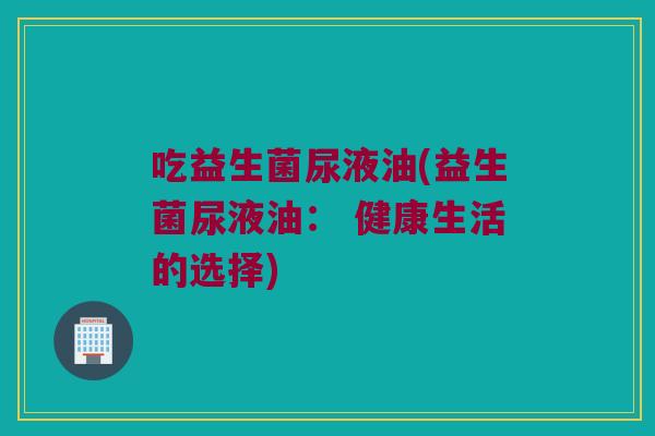 吃益生菌尿液油(益生菌尿液油： 健康生活的选择)