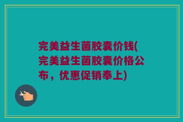 完美益生菌胶囊价钱(完美益生菌胶囊价格公布，优惠促销奉上)