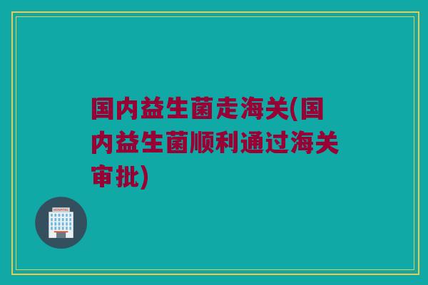 国内益生菌走海关(国内益生菌顺利通过海关审批)
