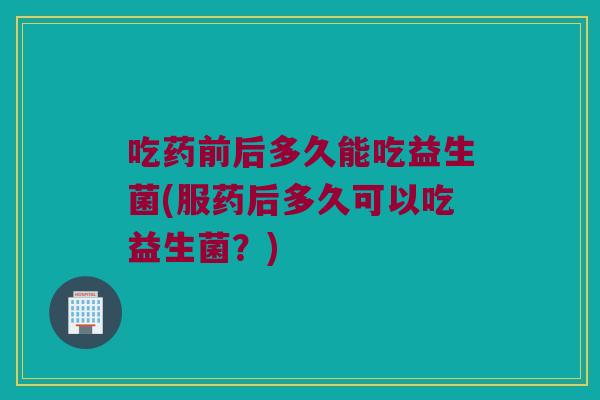 吃药前后多久能吃益生菌(服药后多久可以吃益生菌?) 吃药前后多久能吃益生菌(服药后多久可以吃益生菌?)