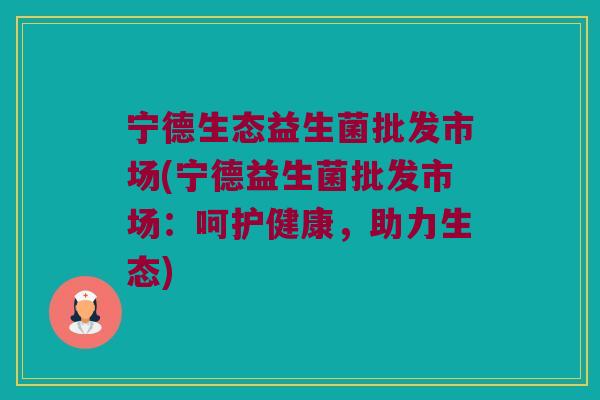 宁德生态益生菌批发市场(宁德益生菌批发市场:呵护健康,助力生态) 宁德生态益生菌批发市场(宁德益生菌批发市场:呵护健康,助力生态)