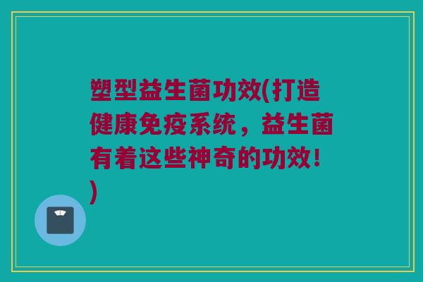 塑型益生菌功效(打造健康免疫系统，益生菌有着这些神奇的功效！)