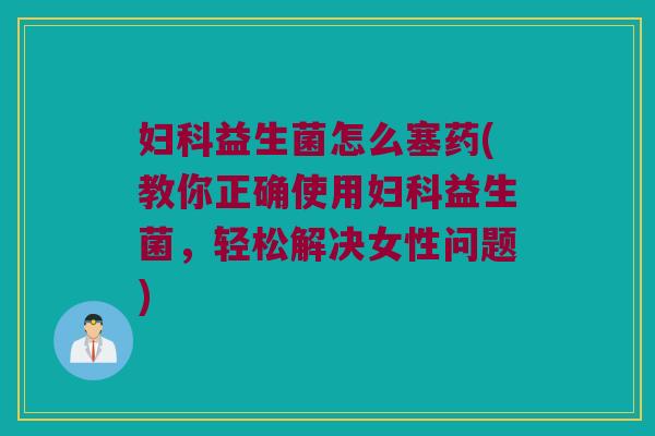 妇科益生菌怎么塞药(教你正确使用妇科益生菌，轻松解决女性问题)
