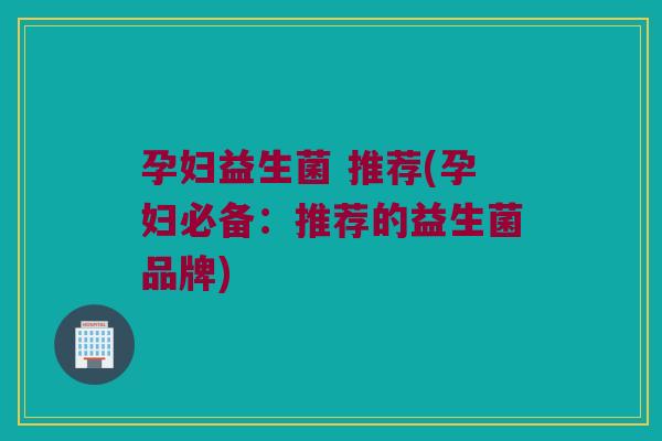 孕妇益生菌 推荐(孕妇必备：推荐的益生菌品牌)