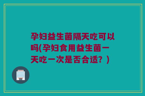 孕妇益生菌隔天吃可以吗(孕妇食用益生菌一天吃一次是否合适？)