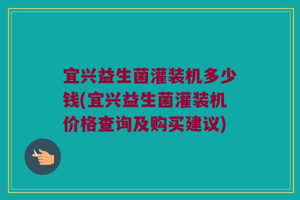 宜兴益生菌灌装机多少钱(宜兴益生菌灌装机价格查询及购买建议)