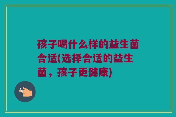 孩子喝什么样的益生菌合适(选择合适的益生菌，孩子更健康)