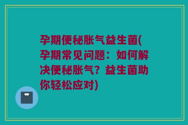 孕期便秘胀气益生菌(孕期常见问题：如何解决便秘胀气？益生菌助你轻松应对)