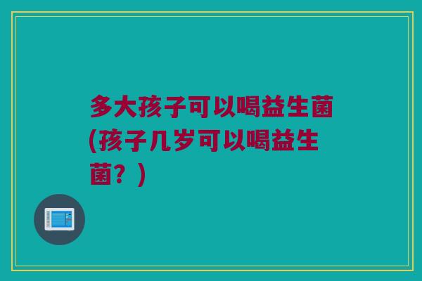 多大孩子可以喝益生菌(孩子几岁可以喝益生菌？)