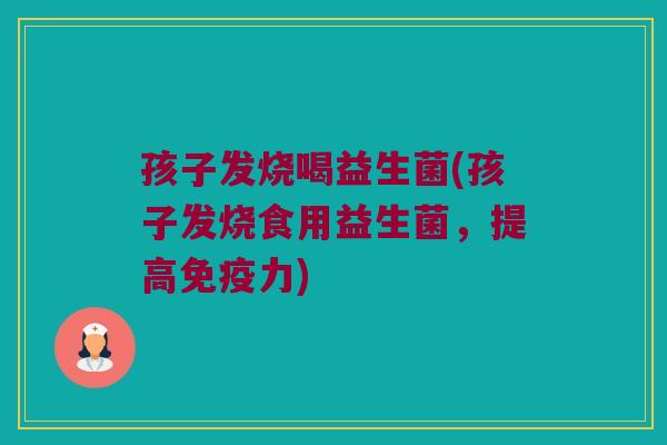 孩子发烧喝益生菌(孩子发烧食用益生菌，提高免疫力)