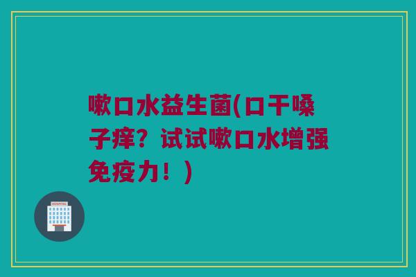 嗽口水益生菌(口干嗓子痒？试试嗽口水增强免疫力！)
