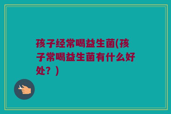 孩子经常喝益生菌(孩子常喝益生菌有什么好处？)