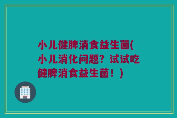小儿健脾消食益生菌(小儿消化问题？试试吃健脾消食益生菌！)