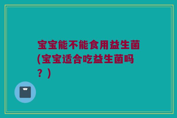 宝宝能不能食用益生菌(宝宝适合吃益生菌吗？)
