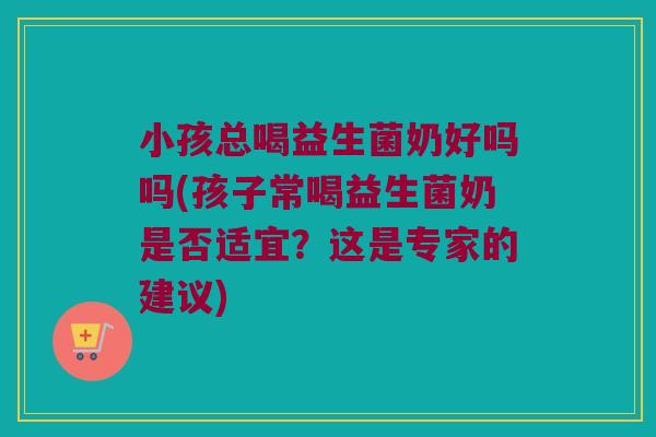 小孩总喝益生菌奶好吗吗(孩子常喝益生菌奶是否适宜？这是专家的建议)