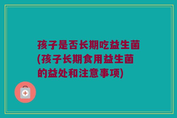 孩子是否长期吃益生菌(孩子长期食用益生菌的益处和注意事项) 孩子是否长期吃益生菌(孩子长期食用益生菌的益处和注意事项)