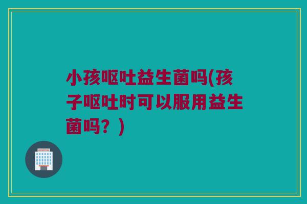 小孩呕吐益生菌吗(孩子呕吐时可以服用益生菌吗？)