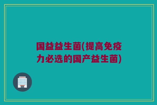 国益益生菌(提高力必选的国产益生菌) 国益益生菌(提高力必选的国产益生菌)