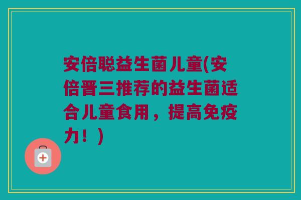 安倍聪益生菌儿童(安倍晋三推荐的益生菌适合儿童食用，提高免疫力！)