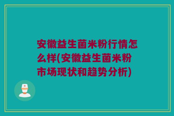 安徽益生菌米粉行情怎么样(安徽益生菌米粉市场现状和趋势分析)