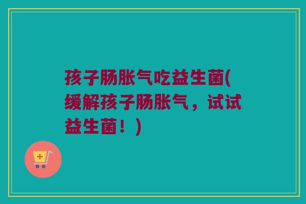 孩子肠胀气吃益生菌(缓解孩子肠胀气，试试益生菌！)