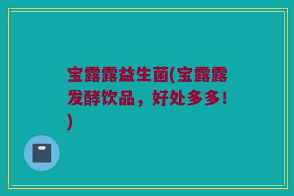 宝露露益生菌(宝露露发酵饮品，好处多多！)