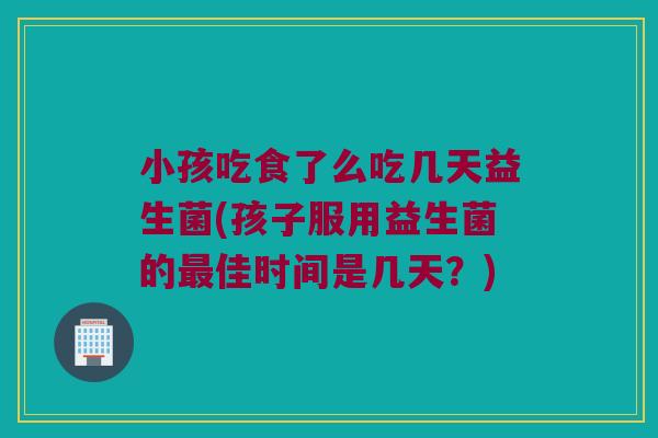 小孩吃食了么吃几天益生菌(孩子服用益生菌的最佳时间是几天？)