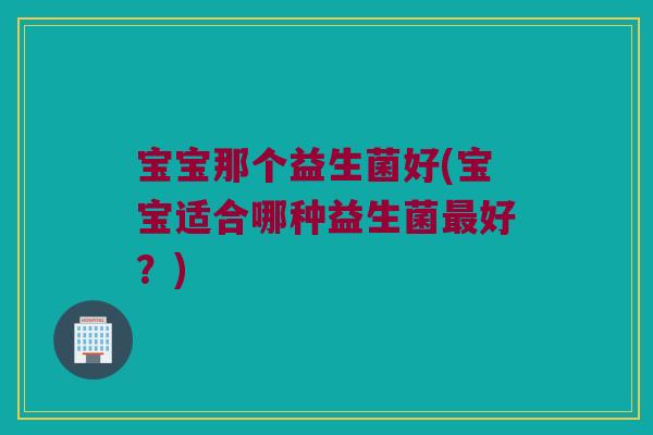 宝宝那个益生菌好(宝宝适合哪种益生菌最好？)