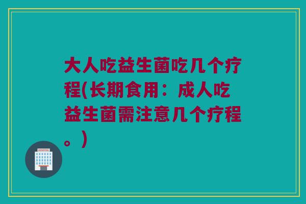 大人吃益生菌吃几个疗程(长期食用：成人吃益生菌需注意几个疗程。)