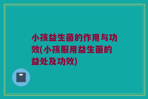 小孩益生菌的作用与功效(小孩服用益生菌的益处及功效)