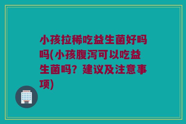 小孩拉稀吃益生菌好吗吗(小孩腹泻可以吃益生菌吗？建议及注意事项)