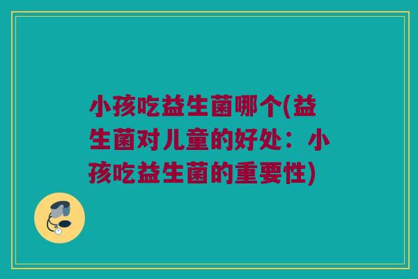 小孩吃益生菌哪个(益生菌对儿童的好处：小孩吃益生菌的重要性)