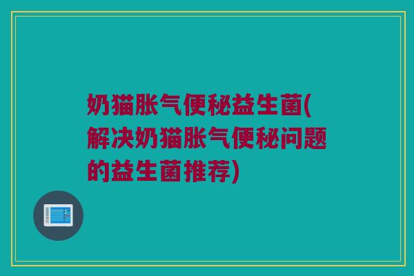 奶猫胀气便秘益生菌(解决奶猫胀气便秘问题的益生菌推荐)