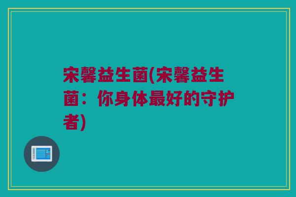 宋馨益生菌(宋馨益生菌：你身体最好的守护者)