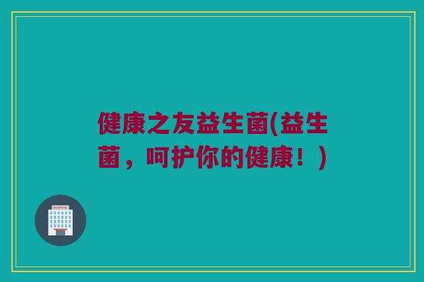 健康之友益生菌(益生菌，呵护你的健康！)