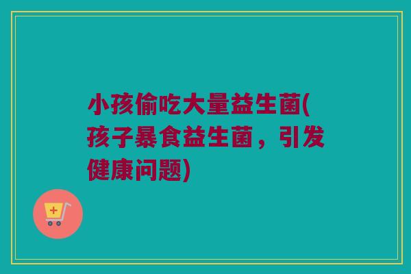 小孩偷吃大量益生菌(孩子暴食益生菌，引发健康问题)
